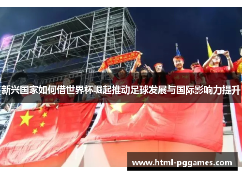 新兴国家如何借世界杯崛起推动足球发展与国际影响力提升 新兴国家如何借世界杯崛起推动足球发展与国际影响力提升